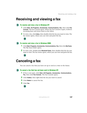 Page 147137
Receiving and viewing a fax
www.gateway.com
Receiving and viewing a fax
To receive and view a fax in Windows XP:
1Click Start, All Programs, Accessories, Communications, Fax, then click Fax 
Console
. The Fax Console opens. When the Fax Console is open, it detects 
incoming faxes and stores them in the Inbox.
2To  v i e w  a  f a x ,  c l i c k  Inbox, then double-click the fax you want to view. The 
fax viewer opens, where you can view and print the fax.
To receive and view a fax in Windows 2000:...