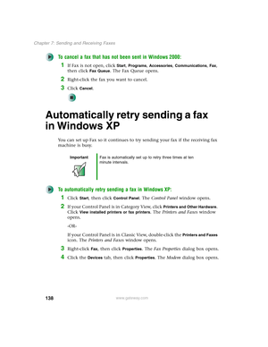 Page 148138
Chapter 7: Sending and Receiving Faxes
www.gateway.com
To cancel a fax that has not been sent in Windows 2000:
1If Fax is not open, click Start, Programs, Accessories, Communications, Fax, 
then click 
Fax Queue. The Fax Queue opens.
2Right-click the fax you want to cancel.
3Click Cancel.
Automatically retry sending a fax 
in Windows XP
You can set up Fax so it continues to try sending your fax if the receiving fax 
machine is busy.
To automatically retry sending a fax in Windows XP:
1Click Start,...