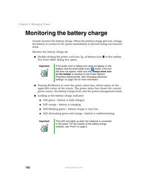 Page 152142
Chapter 8: Managing Power
www.gateway.com
Monitoring the battery charge
Closely monitor the battery charge. When the battery charge gets low, change 
the battery or connect to AC power immediately to prevent losing any unsaved 
work.
Monitor the battery charge by:
■Double-clicking the power cord icon  or battery icon  in the taskbar. 
The Power Meter dialog box opens.
■Pressing FN+STATUS to view the power status box, which opens in the 
upper-left corner of the screen. The power status box shows the...