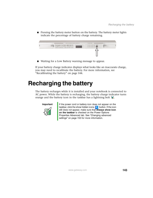 Page 153143
Recharging the battery
www.gateway.com
■Pressing the battery meter button on the battery. The battery meter lights 
indicate the percentage of battery charge remaining.
■Waiting for a Low Battery warning message to appear.
If your battery charge indicator displays what looks like an inaccurate charge, 
you may need to recalibrate the battery. For more information, see 
“Recalibrating the battery” on page 144.
Recharging the battery
The battery recharges while it is installed and your notebook is...