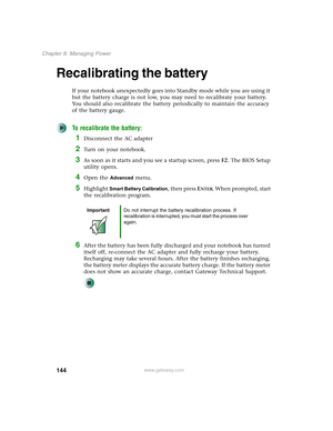 Page 154144
Chapter 8: Managing Power
www.gateway.com
Recalibrating the battery
If your notebook unexpectedly goes into Standby mode while you are using it 
but the battery charge is not low, you may need to recalibrate your battery. 
You should also recalibrate the battery periodically to maintain the accuracy 
of the battery gauge.
To recalibrate the battery:
1Disconnect the AC adapter
2Turn on your notebook.
3As soon as it starts and you see a startup screen, press F2. The BIOS Setup 
utility opens.
4Open the...