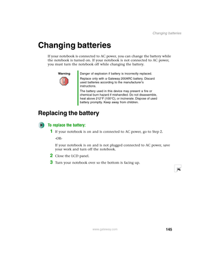 Page 155145
Changing batteries
www.gateway.com
Changing batteries
If your notebook is connected to AC power, you can change the battery while 
the notebook is turned on. If your notebook is not connected to AC power, 
you must turn the notebook off while changing the battery.
Replacing the battery
To replace the battery:
1If your notebook is on and is connected to AC power, go to Step 2.
-OR-
If your notebook is on and is not plugged connected to AC power, save 
your work and turn off the notebook.
2Close the...