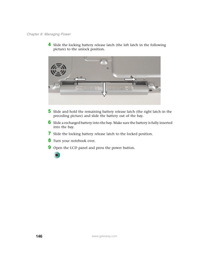 Page 156146
Chapter 8: Managing Power
www.gateway.com
4Slide the locking battery release latch (the left latch in the following 
picture) to the unlock position.
5Slide and hold the remaining battery release latch (the right latch in the 
preceding picture) and slide the battery out of the bay.
6Slide a recharged battery into the bay. Make sure the battery is fully inserted 
into the bay.
7Slide the locking battery release latch to the locked position.
8Turn your notebook over.
9Open the LCD panel and press the...