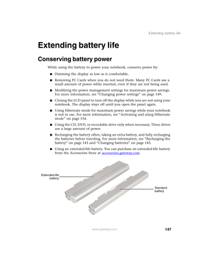 Page 157147
Extending battery life
www.gateway.com
Extending battery life
Conserving battery power
While using the battery to power your notebook, conserve power by:
■Dimming the display as low as is comfortable.
■Removing PC Cards when you do not need them. Many PC Cards use a 
small amount of power while inserted, even if they are not being used.
■Modifying the power management settings for maximum power savings. 
For more information, see “Changing power settings” on page 149.
■Closing the LCD panel to turn...