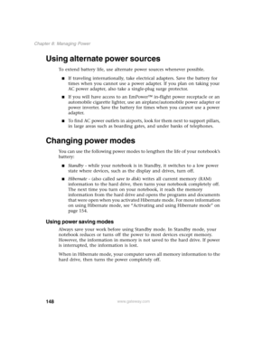 Page 158148
Chapter 8: Managing Power
www.gateway.com
Using alternate power sources
To extend battery life, use alternate power sources whenever possible.
■If traveling internationally, take electrical adapters. Save the battery for 
times when you cannot use a power adapter. If you plan on taking your 
AC power adapter, also take a single-plug surge protector.
■If you will have access to an EmPower™ in-flight power receptacle or an 
automobile cigarette lighter, use an airplane/automobile power adapter or...