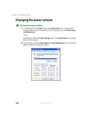 Page 160150
Chapter 8: Managing Power
www.gateway.com
Changing the power scheme
To change the power scheme:
1In Windows XP, click Start, then click Control Panel. The Control Panel 
window opens. If your Control Panel is in Category View, click 
Performance 
and Maintenance
.
- OR -
In Windows 2000, click 
Start, Settings, then click Control Panel. The Control 
Panel window opens.
2Click/Double-click the Power Options or Power Management icon. The Power 
Options Properties dialog box opens. 