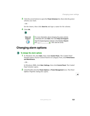 Page 161151
Changing power settings
www.gateway.com
3Click the arrow button to open the Power Schemes list, then click the power 
scheme you want.
- OR -
Set the timers, then click 
Save As and type a name for the scheme.
4Click OK.
Changing alarm options
To change the alarm options:
1In Windows XP, click Start, then click Control Panel. The Control Panel 
window opens. If your Control Panel is in Category View, click 
Performance 
and Maintenance
.
- OR -
In Windows 2000, click 
Start, Settings, then click...