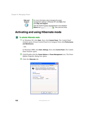 Page 164154
Chapter 8: Managing Power
www.gateway.com
Activating and using Hibernate mode
To activate Hibernate mode:
1In Windows XP, click Start, then click Control Panel. The Control Panel 
window opens. If your Control Panel is in Category View, click 
Performance 
and Maintenance
.
- OR -
In Windows 2000, click 
Start, Settings, then click Control Panel. The Control 
Panel window opens.
2Click/Double-click the Power Options or Power Management icon. The Power 
Options Properties dialog box opens.
3Click the...