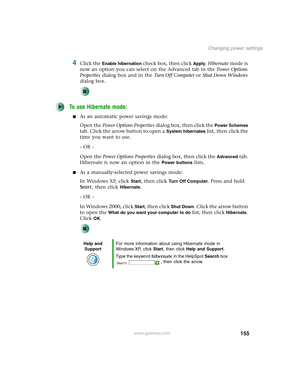 Page 165155
Changing power settings
www.gateway.com
4Click the Enable hibernation check box, then click Apply. Hibernate mode is 
now an option you can select on the Advanced tab in the Power Options 
Properties dialog box and in the Tu r n O f f C o m p u t e r or Shut Down Windows 
dialog box.
To use Hibernate mode:
■As an automatic power savings mode:
Open the Power Options Properties dialog box, then click the 
Power Schemes 
tab. Click the arrow button to open a 
System hibernates list, then click the 
time...