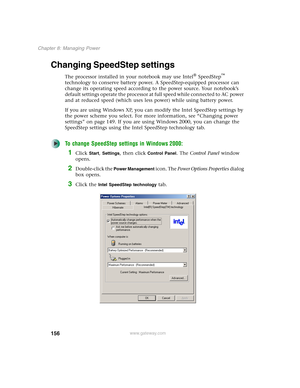 Page 166156
Chapter 8: Managing Power
www.gateway.com
Changing SpeedStep settings
The processor installed in your notebook may use Intel® SpeedStep™ 
technology to conserve battery power. A SpeedStep-equipped processor can 
change its operating speed according to the power source. Your notebook’s 
default settings operate the processor at full speed while connected to AC power 
and at reduced speed (which uses less power) while using battery power.
If you are using Windows XP, you can modify the Intel SpeedStep...