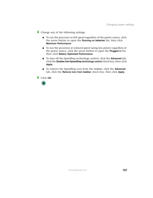 Page 167157
Changing power settings
www.gateway.com
4Change any of the following settings:
■To run the processor at full speed regardless of the power source, click 
the arrow button to open the 
Running on batteries list, then click 
Maximum Performance.
■To run the processor at reduced speed (using less power) regardless of 
the power source, click the arrow button to open the 
Plugged in list, 
then click 
Battery Optimized Performance.
■To turn off the SpeedStep technology control, click the Advanced tab,...