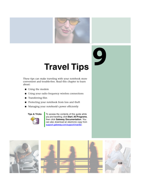 Page 1699
159
Travel Tips
These tips can make traveling with your notebook more 
convenient and trouble-free. Read this chapter to learn 
about:
■Using the modem
■Using your radio frequency wireless connections
■Transferring files
■Protecting your notebook from loss and theft
■Managing your notebook’s power efficiently
Tips & TricksTo access the contents of this guide while 
you are travelling, click Start, All Programs, 
then click Gateway Documentation. You 
can also download an electronic copy from...