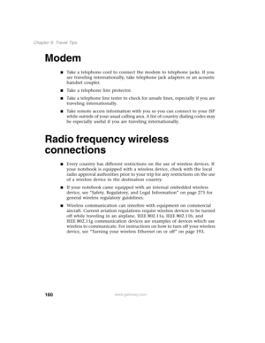 Page 170160
Chapter 9: Travel Tips
www.gateway.com
Modem
■Take a telephone cord to connect the modem to telephone jacks. If you 
are traveling internationally, take telephone jack adapters or an acoustic 
handset coupler.
■Take a telephone line protector.
■Take a telephone line tester to check for unsafe lines, especially if you are 
traveling internationally.
■Take remote access information with you so you can connect to your ISP 
while outside of your usual calling area. A list of country dialing codes may 
be...