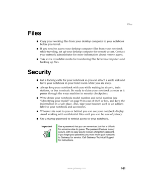 Page 171161
Files
www.gateway.com
Files
■Copy your working files from your desktop computer to your notebook 
before you travel.
■If you need to access your desktop computer files from your notebook 
while traveling, set up your desktop computer for remote access. Contact 
your network administrator for more information about remote access.
■Take extra recordable media for transferring files between computers and 
backing up files.
Security
■Get a locking cable for your notebook so you can attach a cable lock...