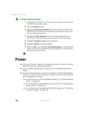 Page 172162
Chapter 9: Travel Tips
www.gateway.com
To create a startup password:
1Restart your notebook. As soon as you see a startup screen, pressF2. 
The BIOS Setup utility opens.
2Open the Security menu.
3Highlight Set Supervisor Password, then press ENTER and follow the 
instructions. You must set the supervisor password in order to set 
the user (startup) password.
4Highlight Set User Password, then press ENTER and follow the 
instructions. This is the password you need to enter at startup.
5Highlight...