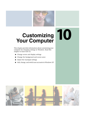 Page 17510
165
Customizing
Yo u r  C o m p u t e r
This chapter provides information about customizing your 
computer by changing settings in Windows. Read this 
chapter to learn how to:
■Change screen and display settings
■Change the background and screen saver
■Adjust the touchpad settings
■Add, change, and switch user accounts in Windows XP 