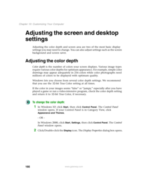 Page 176166
Chapter 10: Customizing Your Computer
www.gateway.com
Adjusting the screen and desktop 
settings
Adjusting the color depth and screen area are two of the most basic display 
settings you may need to change. You can also adjust settings such as the screen 
background and screen saver.
Adjusting the color depth
Color depth is the number of colors your screen displays. Various image types 
require various color depths for optimum appearance. For example, simple color 
drawings may appear adequately in...