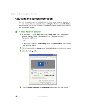 Page 178168
Chapter 10: Customizing Your Computer
www.gateway.com
Adjusting the screen resolution
You can increase the screen resolution to fit more icons on your desktop, or 
you can decrease the resolution to make reading the display easier. The higher 
the resolution, the smaller individual components of the screen (such as icons 
and menu bars) appear.
To adjust the screen resolution:
1In Windows XP, click Start, then click Control Panel. The Control Panel 
window opens. If your Control Panel is in Category...