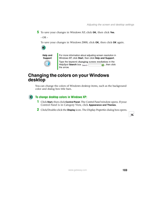 Page 179169
Adjusting the screen and desktop settings
www.gateway.com
5To save your changes in Windows XP, click OK, then click Yes.
- OR -
To save your changes in Windows 2000, click 
OK, then click OK again.
Changing the colors on your Windows 
desktop
You can change the colors of Windows desktop items, such as the background 
color and dialog box title bars.
To change desktop colors in Windows XP:
1Click Start, then click Control Panel. The Control Panel window opens. If your 
Control Panel is in Category...