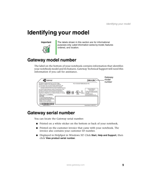 Page 199
Identifying your model
www.gateway.com
Identifying your model
Gateway model number
The label on the bottom of your notebook contains information that identifies 
your notebook model and its features. Gateway Technical Support will need this 
information if you call for assistance.
Gateway serial number
You can locate the Gateway serial number:
■Printed on a white sticker on the bottom or back of your notebook.
■Printed on the customer invoice that came with your notebook. The 
invoice also contains...