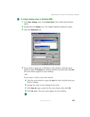 Page 181171
Adjusting the screen and desktop settings
www.gateway.com
To change desktop colors in Windows 2000:
1Click Start, Settings, then click Control Panel. The Control Panel window 
opens.
2Double-click the Display icon. The Display Properties dialog box opens.
3Click the Appearance tab.
4If you want to apply one of Windows’ color schemes, click the arrow 
button to open the 
Scheme list, click the scheme you want, then clickOK. 
The new scheme appears on your desktop.
- OR -
If you want to create a new...