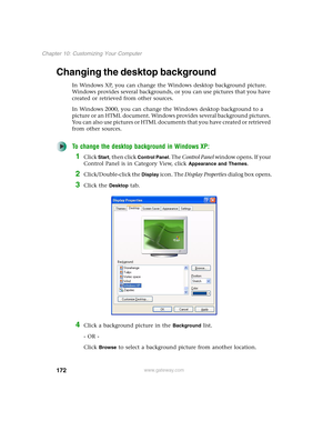 Page 182172
Chapter 10: Customizing Your Computer
www.gateway.com
Changing the desktop background
In Windows XP, you can change the Windows desktop background picture. 
Windows provides several backgrounds, or you can use pictures that you have 
created or retrieved from other sources.
In Windows 2000, you can change the Windows desktop background to a 
picture or an HTML document. Windows provides several background pictures. 
You can also use pictures or HTML documents that you have created or retrieved 
from...