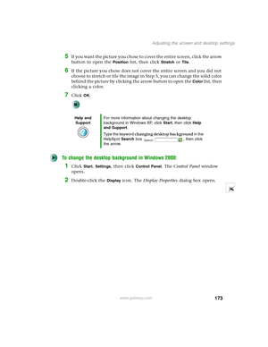 Page 183173
Adjusting the screen and desktop settings
www.gateway.com
5If you want the picture you chose to cover the entire screen, click the arrow 
button to open the 
Position list, then click Stretch or Tile.
6If the picture you chose does not cover the entire screen and you did not 
choose to stretch or tile the image in Step 5, you can change the solid color 
behind the picture by clicking the arrow button to open the 
Color list, then 
clicking a color.
7Click OK.
To change the desktop background in...