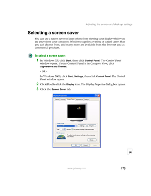 Page 185175
Adjusting the screen and desktop settings
www.gateway.com
Selecting a screen saver
You can use a screen saver to keep others from viewing your display while you 
are away from your computer. Windows supplies a variety of screen savers that 
you can choose from, and many more are available from the Internet and as 
commercial products.
To select a screen saver:
1In Windows XP, click Start, then click Control Panel. The Control Panel 
window opens. If your Control Panel is in Category View, click...