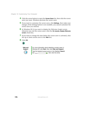 Page 186176
Chapter 10: Customizing Your Computer
www.gateway.com
4Click the arrow button to open the Screen Saver list, then click the screen 
saver you want. Windows previews the screen saver.
5If you want to customize the screen saver, click Settings, then make your 
changes
. If the Settings button is not available, you cannot customize the 
screen saver you selected.
6In Windows XP, if you want to display the Welcome (Login) screen 
whenever you exit the screen saver, click the 
On resume, display Welcome...