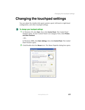 Page 187177
Changing the touchpad settings
www.gateway.com
Changing the touchpad settings
You can adjust the double-click speed, pointer speed, left-hand or right-hand 
configuration, and other touchpad settings.
To change your touchpad settings:
1In Windows XP, click Start, then click Control Panel. The Control Panel 
window opens. If your Control Panel is in Category View, click 
Printers 
and Other Hardware
.
- OR -
In Windows 2000, click 
Start, Settings, then click Control Panel. The Control 
Panel window...