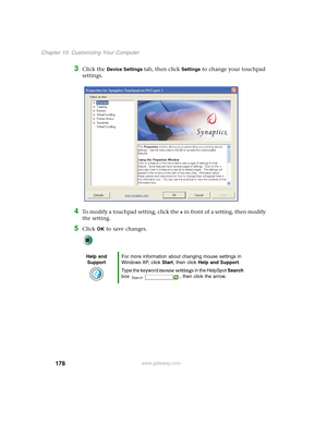 Page 188178
Chapter 10: Customizing Your Computer
www.gateway.com
3Click the Device Settings tab, then click Settings to change your touchpad 
settings.
4To modify a touchpad setting, click the + in front of a setting, then modify 
the setting.
5Click OK to save changes.
Help and 
SupportFor more information about changing mouse settings in 
Windows XP, click Start, then click Help and Support.
Type the keyword mouse settings in the HelpSpot Search 
box  , then click the arrow. 