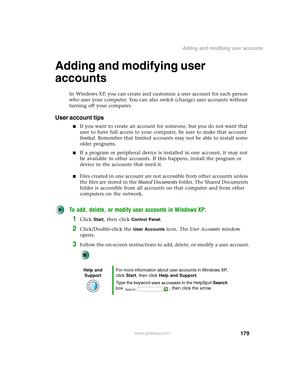 Page 189179
Adding and modifying user accounts
www.gateway.com
Adding and modifying user 
accounts
In Windows XP, you can create and customize a user account for each person 
who uses your computer. You can also switch (change) user accounts without 
turning off your computer.
User account tips
■If you want to create an account for someone, but you do not want that 
user to have full access to your computer, be sure to make that account 
limited. Remember that limited accounts may not be able to install some...