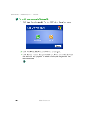 Page 190180
Chapter 10: Customizing Your Computer
www.gateway.com
To switch user accounts in Windows XP:
1Click Start, then click Log Off. The Log Off Windows dialog box opens.
2Click Switch User. The Windows We l c o m e screen opens.
3Click the user account that you want to use. When you switch between 
user accounts, any programs that were running for the previous user 
continue to run. 