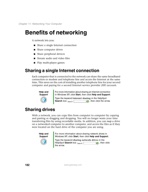 Page 192182
Chapter 11: Networking Your Computer
www.gateway.com
Benefits of networking
A network lets you:
■Share a single Internet connection
■Share computer drives
■Share peripheral devices
■Stream audio and video files
■Play multi-player games
Sharing a single Internet connection
Each computer that is connected to the network can share the same broadband 
connection or modem and telephone line and access the Internet at the same 
time. This saves on the cost of installing another telephone line for your...