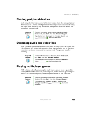 Page 193183
Benefits of networking
www.gateway.com
Sharing peripheral devices
Each computer that is connected to the network can share the same peripheral 
devices, such as a printer. Select print from the computer you are currently using 
and your file is automatically printed on your printer no matter where it is 
located on your network.
Streaming audio and video files
With a network, you can store audio files (such as the popular .MP3 files) and 
video files on any networked computer, then play them on any...