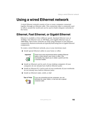 Page 195185
Using a wired Ethernet network
www.gateway.com
Using a wired Ethernet network
A wired Ethernet network consists of two or more computers connected 
together through an Ethernet cable. This connection type is commonly used 
in offices around the world and can be used to build computer networks in 
the home.
Ethernet, Fast Ethernet, or Gigabit Ethernet
Ethernet is available at three different speeds. Standard Ethernet runs at 
10 Mbps, Fast Ethernet runs at 100 Mbps, and Gigabit Ethernet runs at 
1000...