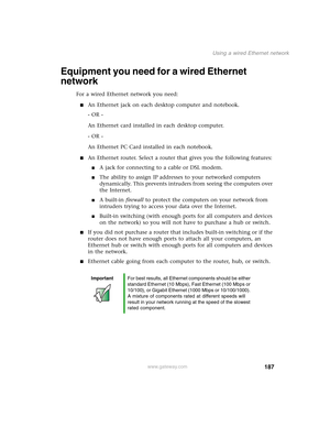 Page 197187
Using a wired Ethernet network
www.gateway.com
Equipment you need for a wired Ethernet 
network
For a wired Ethernet network you need:
■An Ethernet jack on each desktop computer and notebook.
- OR -
An Ethernet card installed in each desktop computer.
- OR -
An Ethernet PC Card installed in each notebook.
■An Ethernet router. Select a router that gives you the following features:
■A jack for connecting to a cable or DSL modem.
■The ability to assign IP addresses to your networked computers...