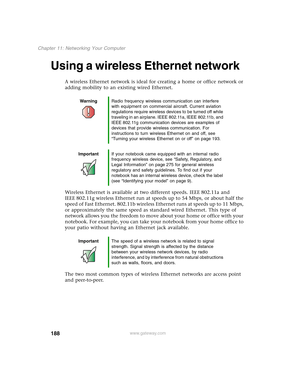 Page 198188
Chapter 11: Networking Your Computer
www.gateway.com
Using a wireless Ethernet network
A wireless Ethernet network is ideal for creating a home or office network or 
adding mobility to an existing wired Ethernet.
Wireless Ethernet is available at two different speeds. IEEE 802.11a and 
IEEE 802.11g wireless Ethernet run at speeds up to 54 Mbps, or about half the 
speed of Fast Ethernet. 802.11b wireless Ethernet runs at speeds up to 11 Mbps, 
or approximately the same speed as standard wired...