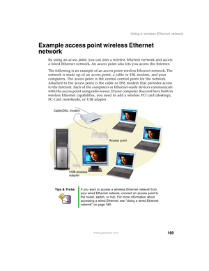 Page 199189
Using a wireless Ethernet network
www.gateway.com
Example access point wireless Ethernet 
network
By using an access point, you can join a wireless Ethernet network and access 
a wired Ethernet network. An access point also lets you access the Internet.
The following is an example of an access point wireless Ethernet network. The 
network is made up of an access point, a cable or DSL modem, and your 
computers. The access point is the central control point for the network. 
Attached to the access...