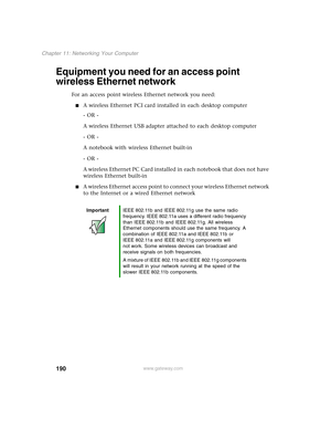 Page 200190
Chapter 11: Networking Your Computer
www.gateway.com
Equipment you need for an access point 
wireless Ethernet network
For an access point wireless Ethernet network you need:
■A wireless Ethernet PCI card installed in each desktop computer
- OR -
A wireless Ethernet USB adapter attached to each desktop computer
- OR -
A notebook with wireless Ethernet built-in
- OR -
A wireless Ethernet PC Card installed in each notebook that does not have 
wireless Ethernet built-in
■A wireless Ethernet access point...