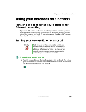 Page 203193
Using your notebook on a network
www.gateway.com
Using your notebook on a network
Installing and configuring your notebook for 
Ethernet networking
A guide in .PDF format has been included on your hard drive that provides 
instructions for installing and configuring both wired and wireless Ethernet 
networking on your notebook. To access this guide, click 
Start, All Programs, 
then click 
Gateway Documentation.
Turning your wireless Ethernet on or off
To turn wireless Ethernet on or off:
■Press the...