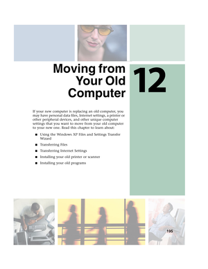 Page 20512
195
Moving from
Yo u r  O l d
Computer
If your new computer is replacing an old computer, you 
may have personal data files, Internet settings, a printer or 
other peripheral devices, and other unique computer 
settings that you want to move from your old computer 
to your new one. Read this chapter to learn about:
■Using the Windows XP Files and Settings Transfer 
Wizard
■Transferring Files
■Transferring Internet Settings
■Installing your old printer or scanner
■Installing your old programs 