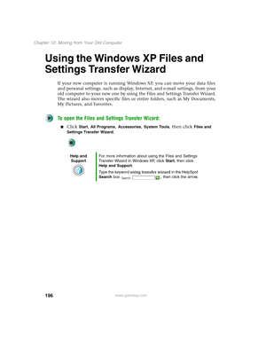 Page 206196
Chapter 12: Moving from Your Old Computer
www.gateway.com
Using the Windows XP Files and 
Settings Transfer Wizard
If your new computer is running Windows XP, you can move your data files 
and personal settings, such as display, Internet, and e-mail settings, from your 
old computer to your new one by using the Files and Settings Transfer Wizard. 
The wizard also moves specific files or entire folders, such as My Documents, 
My Pictures, and Favorites.
To open the Files and Settings Transfer Wizard:...