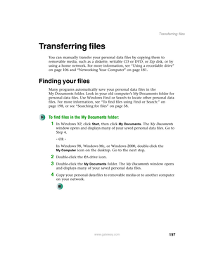 Page 207197
Transferring files
www.gateway.com
Transferring files
You can manually transfer your personal data files by copying them to 
removable media, such as a diskette, writable CD or DVD, or Zip disk, or by 
using a home network. For more information, see “Using a recordable drive” 
on page 106 and “Networking Your Computer” on page 181.
Finding your files
Many programs automatically save your personal data files in the 
My Documents folder. Look in your old computer’s My Documents folder for 
personal...