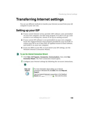 Page 209199
Transferring Internet settings
www.gateway.com
Transferring Internet settings
You can use different methods to transfer your Internet account from your old 
computer to your new one.
Setting up your ISP
■If your current Internet service provider (ISP) software came preinstalled 
on your new computer, run that setup program. If it asks to set up a new 
account or an existing one, choose to set up an existing account.
■If your current ISP software is not preinstalled on your new computer, 
locate the...