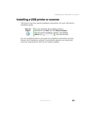 Page 211201
Installing your old printer or scanner
www.gateway.com
Installing a USB printer or scanner
USB devices may have special installation instructions. See your USB device’s 
installation guide.
See your peripheral device’s user guide for installation information and tips. 
Because most installation software is periodically updated, you should also 
check the manufacturer’s Web site for software updates.
Help and 
SupportFor more information about installing a printer in 
Windows XP, click Start, then...