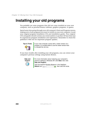 Page 212202
Chapter 12: Moving from Your Old Computer
www.gateway.com
Installing your old programs
You probably use some programs that did not come installed on your new 
computer, such as personal finance software, graphics programs, or games.
Spend some time going through your old computer’s Start
 and Programs menus, 
making note of any programs you want to install on your new computer. Locate 
your original program installation CDs and installation guides. Your original 
CDs and guides should contain any...