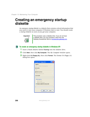 Page 216206
Chapter 13: Maintaining Your Computer
www.gateway.com
Creating an emergency startup 
diskette
An emergency startup diskette is a diskette that contains critical information that 
you need to start your computer if Windows fails to start. You should create 
a startup diskette as soon as you get your computer.
To create an emergency startup diskette in Windows XP:
1Insert a blank diskette labeled Startup into the diskette drive.
2Click Start, then click My Computer. The My Computer window opens....