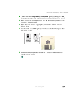 Page 217207
Creating an emergency startup diskette
www.gateway.com
4Click to select the Create an MS-DOS startup disk check box, then click Start. 
A message warns you that any information on the diskette will be erased.
5When you see the warning message, click OK. Windows copies files to the 
emergency startup diskette.
6When Windows finishes copying files, remove the diskette from the 
diskette drive.
7Slide the write-protect tab up to prevent the diskette from being erased or 
infected by viruses.
8Store your...