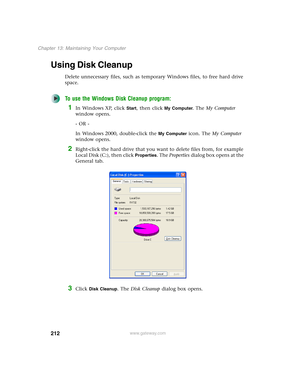 Page 222212
Chapter 13: Maintaining Your Computer
www.gateway.com
Using Disk Cleanup
Delete unnecessary files, such as temporary Windows files, to free hard drive 
space.
To use the Windows Disk Cleanup program:
1In Windows XP, click Start, then click My Computer. The My Computer 
window opens.
- OR -
In Windows 2000, double-click the 
My Computer icon. The My Computer 
window opens.
2Right-click the hard drive that you want to delete files from, for example 
Local Disk (C:), then click 
Properties. The...